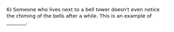 6) Someone who lives next to a bell tower doesn't even notice the chiming of the bells after a while. This is an example of ________.