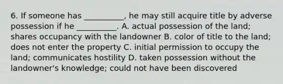 6. If someone has __________, he may still acquire title by adverse possession if he __________. A. actual possession of the land; shares occupancy with the landowner B. color of title to the land; does not enter the property C. initial permission to occupy the land; communicates hostility D. taken possession without the landowner's knowledge; could not have been discovered