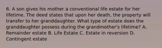 6. A son gives his mother a conventional life estate for her lifetime. The deed states that upon her death, the property will transfer to her granddaughter. What type of estate does the granddaughter possess during the grandmother's lifetime? A. Remainder estate B. Life Estate C. Estate in reversion D. Contingent estate