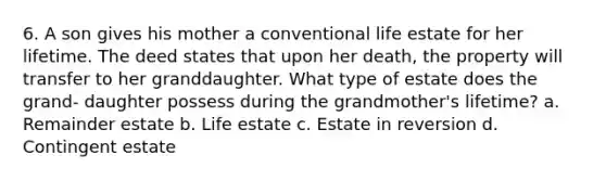 6. A son gives his mother a conventional life estate for her lifetime. The deed states that upon her death, the property will transfer to her granddaughter. What type of estate does the grand- daughter possess during the grandmother's lifetime? a. Remainder estate b. Life estate c. Estate in reversion d. Contingent estate