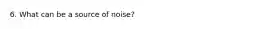 6. What can be a source of noise?