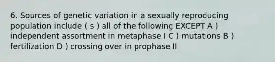 6. Sources of genetic variation in a sexually reproducing population include ( s ) all of the following EXCEPT A ) independent assortment in metaphase I C ) mutations B ) fertilization D ) crossing over in prophase II