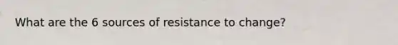 What are the 6 sources of resistance to change?