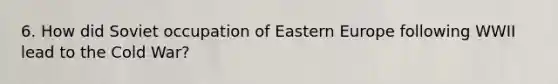 6. How did Soviet occupation of Eastern Europe following WWII lead to the Cold War?