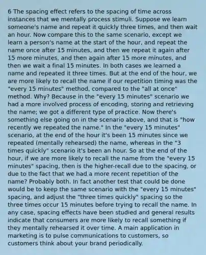 6 The spacing effect refers to the spacing of time across instances that we mentally process stimuli. Suppose we learn someone's name and repeat it quickly three times, and then wait an hour. Now compare this to the same scenario, except we learn a person's name at the start of the hour, and repeat the name once after 15 minutes, and then we repeat it again after 15 more minutes, and then again after 15 more minutes, and then we wait a final 15 minutes. In both cases we learned a name and repeated it three times. But at the end of the hour, we are more likely to recall the name if our repetition timing was the "every 15 minutes" method, compared to the "all at once" method. Why? Because in the "every 15 minutes" scenario we had a more involved process of encoding, storing and retrieving the name; we got a different type of practice. Now there's something else going on in the scenario above, and that is "how recently we repeated the name." In the "every 15 minutes" scenario, at the end of the hour it's been 15 minutes since we repeated (mentally rehearsed) the name, whereas in the "3 times quickly" scenario it's been an hour. So at the end of the hour, if we are more likely to recall the name from the "every 15 minutes" spacing, then is the higher-recall due to the spacing, or due to the fact that we had a more recent repetition of the name? Probably both. In fact another test that could be done would be to keep the same scenario with the "every 15 minutes" spacing, and adjust the "three times quickly" spacing so the three times occur 15 minutes before trying to recall the name. In any case, spacing effects have been studied and general results indicate that consumers are more likely to recall something if they mentally rehearsed it over time. A main application in marketing is to pulse communications to customers, so customers think about your brand periodically.