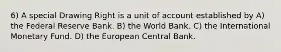 6) A special Drawing Right is a unit of account established by A) the Federal Reserve Bank. B) the World Bank. C) the International Monetary Fund. D) the European Central Bank.