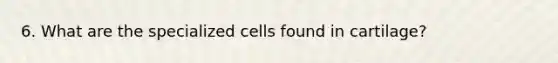 6. What are the specialized cells found in cartilage?