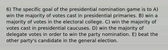 6) The specific goal of the presidential nomination game is to A) win the majority of votes cast in presidential primaries. B) win a majority of votes in the electoral college. C) win the majority of votes cast in presidential caucuses. D) win the majority of delegate votes in order to win the party nomination. E) beat the other party's candidate in the general election.