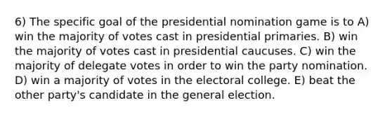 6) The specific goal of the presidential nomination game is to A) win the majority of votes cast in presidential primaries. B) win the majority of votes cast in presidential caucuses. C) win the majority of delegate votes in order to win the party nomination. D) win a majority of votes in the electoral college. E) beat the other party's candidate in the general election.