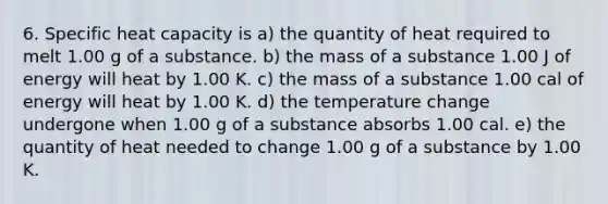 6. Specific heat capacity is a) the quantity of heat required to melt 1.00 g of a substance. b) the mass of a substance 1.00 J of energy will heat by 1.00 K. c) the mass of a substance 1.00 cal of energy will heat by 1.00 K. d) the temperature change undergone when 1.00 g of a substance absorbs 1.00 cal. e) the quantity of heat needed to change 1.00 g of a substance by 1.00 K.