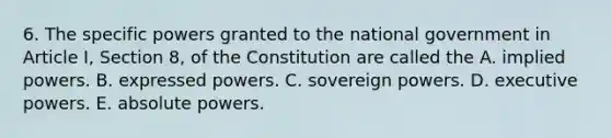 6. The specific powers granted to the national government in Article I, Section 8, of the Constitution are called the A. implied powers. B. expressed powers. C. sovereign powers. D. executive powers. E. absolute powers.