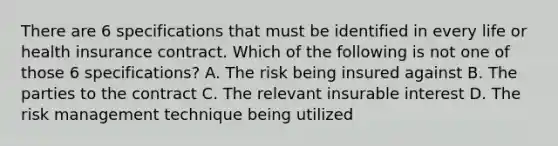 There are 6 specifications that must be identified in every life or health insurance contract. Which of the following is not one of those 6 specifications? A. The risk being insured against B. The parties to the contract C. The relevant insurable interest D. The risk management technique being utilized