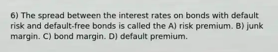 6) The spread between the interest rates on bonds with default risk and default-free bonds is called the A) risk premium. B) junk margin. C) bond margin. D) default premium.