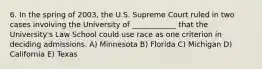 6. In the spring of 2003, the U.S. Supreme Court ruled in two cases involving the University of ____________ that the University's Law School could use race as one criterion in deciding admissions. A) Minnesota B) Florida C) Michigan D) California E) Texas