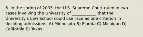 6. In the spring of 2003, the U.S. Supreme Court ruled in two cases involving the University of ____________ that the University's Law School could use race as one criterion in deciding admissions. A) Minnesota B) Florida C) Michigan D) California E) Texas