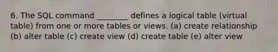 6. The SQL command ________ defines a logical table (virtual table) from one or more tables or views. (a) create relationship (b) alter table (c) create view (d) create table (e) alter view