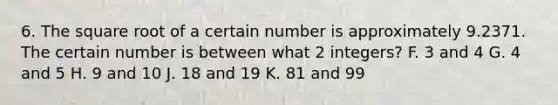 6. The square root of a certain number is approximately 9.2371. The certain number is between what 2 integers? F. 3 and 4 G. 4 and 5 H. 9 and 10 J. 18 and 19 K. 81 and 99