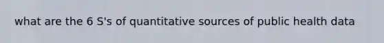 what are the 6 S's of quantitative sources of public health data