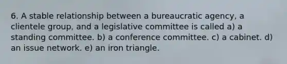 6. A stable relationship between a bureaucratic agency, a clientele group, and a legislative committee is called a) a standing committee. b) a conference committee. c) a cabinet. d) an issue network. e) an iron triangle.