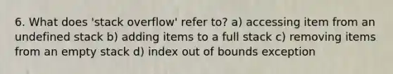 6. What does 'stack overflow' refer to? a) accessing item from an undefined stack b) adding items to a full stack c) removing items from an empty stack d) index out of bounds exception