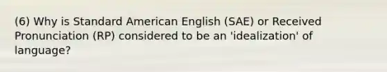 (6) Why is Standard American English (SAE) or <a href='https://www.questionai.com/knowledge/kFyg1CvZBM-received-pronunciation' class='anchor-knowledge'>received pronunciation</a> (RP) considered to be an 'idealization' of language?