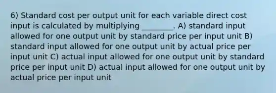 6) Standard cost per output unit for each variable direct cost input is calculated by multiplying ________. A) standard input allowed for one output unit by standard price per input unit B) standard input allowed for one output unit by actual price per input unit C) actual input allowed for one output unit by standard price per input unit D) actual input allowed for one output unit by actual price per input unit