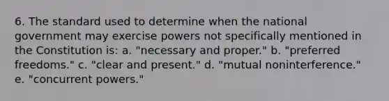 6. The standard used to determine when the national government may exercise powers not specifically mentioned in the Constitution is: a. "necessary and proper." b. "preferred freedoms." c. "clear and present." d. "mutual noninterference." e. "concurrent powers."