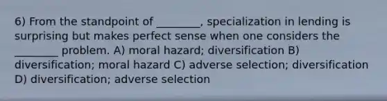 6) From the standpoint of ________, specialization in lending is surprising but makes perfect sense when one considers the ________ problem. A) moral hazard; diversification B) diversification; moral hazard C) adverse selection; diversification D) diversification; adverse selection