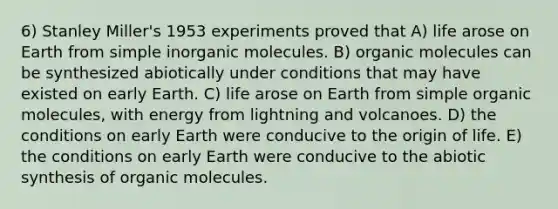 6) Stanley Miller's 1953 experiments proved that A) life arose on Earth from simple inorganic molecules. B) organic molecules can be synthesized abiotically under conditions that may have existed on early Earth. C) life arose on Earth from simple organic molecules, with energy from lightning and volcanoes. D) the conditions on early Earth were conducive to the origin of life. E) the conditions on early Earth were conducive to the abiotic synthesis of organic molecules.