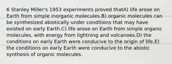 6 Stanley Miller's 1953 experiments proved thatA) life arose on Earth from simple inorganic molecules.B) organic molecules can be synthesized abiotically under conditions that may have existed on early Earth.C) life arose on Earth from simple organic molecules, with energy from lightning and volcanoes.D) the conditions on early Earth were conducive to the origin of life.E) the conditions on early Earth were conducive to the abiotic synthesis of organic molecules.