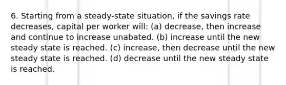 6. Starting from a steady-state situation, if the savings rate decreases, capital per worker will: (a) decrease, then increase and continue to increase unabated. (b) increase until the new steady state is reached. (c) increase, then decrease until the new steady state is reached. (d) decrease until the new steady state is reached.