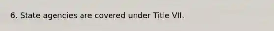 6. State agencies are covered under Title VII.