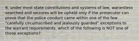 6. under most state constitutions and systems of law, warantless searched and seizures will be upheld only if the prosecutor can prove that the police conduct came within one of the few "carefully circumscribed and jealously guarded" exceptions to the warrant requirements. which of the following is NOT one of those exceptions?