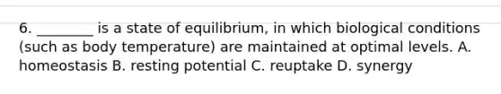 6. ________ is a state of equilibrium, in which biological conditions (such as body temperature) are maintained at optimal levels. A. homeostasis B. resting potential C. reuptake D. synergy