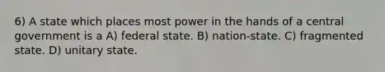 6) A state which places most power in the hands of a central government is a A) federal state. B) nation-state. C) fragmented state. D) unitary state.