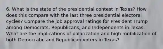 6. What is the state of the presidential contest in Texas? How does this compare with the last three presidential electoral cycles? Compare the job approval ratings for President Trump among Democrats, Republicans, and Independents in Texas. What are the implications of polarization and high mobilization of both Democratic and Republican voters in Texas?