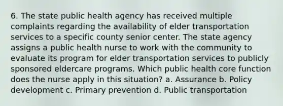 6. The state public health agency has received multiple complaints regarding the availability of elder transportation services to a specific county senior center. The state agency assigns a public health nurse to work with the community to evaluate its program for elder transportation services to publicly sponsored eldercare programs. Which public health core function does the nurse apply in this situation? a. Assurance b. Policy development c. Primary prevention d. Public transportation