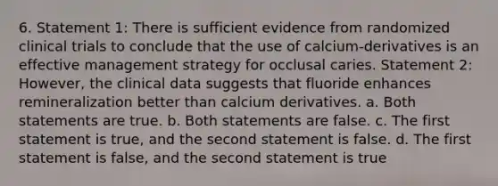 6. Statement 1: There is sufficient evidence from randomized clinical trials to conclude that the use of calcium-derivatives is an effective management strategy for occlusal caries. Statement 2: However, the clinical data suggests that fluoride enhances remineralization better than calcium derivatives. a. Both statements are true. b. Both statements are false. c. The first statement is true, and the second statement is false. d. The first statement is false, and the second statement is true