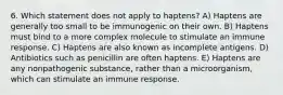 6. Which statement does not apply to haptens? A) Haptens are generally too small to be immunogenic on their own. B) Haptens must bind to a more complex molecule to stimulate an immune response. C) Haptens are also known as incomplete antigens. D) Antibiotics such as penicillin are often haptens. E) Haptens are any nonpathogenic substance, rather than a microorganism, which can stimulate an immune response.