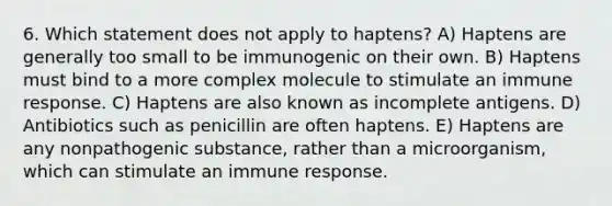 6. Which statement does not apply to haptens? A) Haptens are generally too small to be immunogenic on their own. B) Haptens must bind to a more complex molecule to stimulate an immune response. C) Haptens are also known as incomplete antigens. D) Antibiotics such as penicillin are often haptens. E) Haptens are any nonpathogenic substance, rather than a microorganism, which can stimulate an immune response.