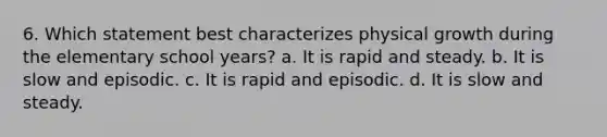 6. Which statement best characterizes physical growth during the elementary school years? a. It is rapid and steady. b. It is slow and episodic. c. It is rapid and episodic. d. It is slow and steady.