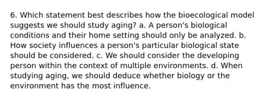 6. Which statement best describes how the bioecological model suggests we should study aging? a. A person's biological conditions and their home setting should only be analyzed. b. How society influences a person's particular biological state should be considered. c. We should consider the developing person within the context of multiple environments. d. When studying aging, we should deduce whether biology or the environment has the most influence.