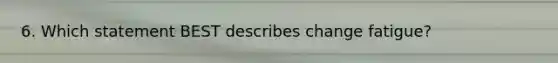 6. Which statement BEST describes change fatigue?