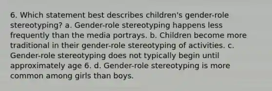 6. Which statement best describes children's gender-role stereotyping? a. Gender-role stereotyping happens less frequently than the media portrays. b. Children become more traditional in their gender-role stereotyping of activities. c. Gender-role stereotyping does not typically begin until approximately age 6. d. Gender-role stereotyping is more common among girls than boys.