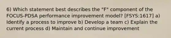 6) Which statement best describes the "F" component of the FOCUS-PDSA performance improvement model? [FSYS:1617] a) Identify a process to improve b) Develop a team c) Explain the current process d) Maintain and continue improvement