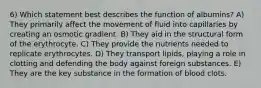 6) Which statement best describes the function of albumins? A) They primarily affect the movement of fluid into capillaries by creating an osmotic gradient. B) They aid in the structural form of the erythrocyte. C) They provide the nutrients needed to replicate erythrocytes. D) They transport lipids, playing a role in clotting and defending the body against foreign substances. E) They are the key substance in the formation of blood clots.