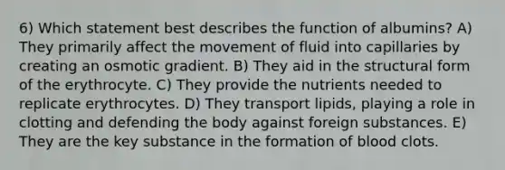 6) Which statement best describes the function of albumins? A) They primarily affect the movement of fluid into capillaries by creating an osmotic gradient. B) They aid in the structural form of the erythrocyte. C) They provide the nutrients needed to replicate erythrocytes. D) They transport lipids, playing a role in clotting and defending the body against foreign substances. E) They are the key substance in the formation of blood clots.