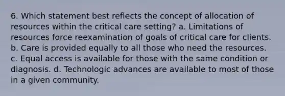 6. Which statement best reflects the concept of allocation of resources within the critical care setting? a. Limitations of resources force reexamination of goals of critical care for clients. b. Care is provided equally to all those who need the resources. c. Equal access is available for those with the same condition or diagnosis. d. Technologic advances are available to most of those in a given community.