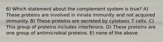 6) Which statement about the complement system is true? A) These proteins are involved in innate immunity and not acquired immunity. B) These proteins are secreted by cytotoxic T cells. C) This group of proteins includes interferons. D) These proteins are one group of antimicrobial proteins. E) none of the above