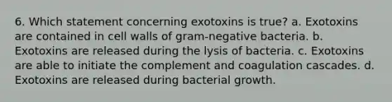 6. Which statement concerning exotoxins is true? a. Exotoxins are contained in cell walls of gram-negative bacteria. b. Exotoxins are released during the lysis of bacteria. c. Exotoxins are able to initiate the complement and coagulation cascades. d. Exotoxins are released during bacterial growth.